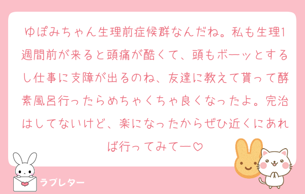 ゆぽみちゃん生理前症候群なんだね。私も生理1週間前が来ると頭痛が酷くて、頭もボーッとするし仕事に支障が出るのね、友達に教えて貰って酵素風呂行ったらめちゃくちゃ良くなったよ。完治はしてないけど、楽になったからぜひ近くにあれば行ってみてー