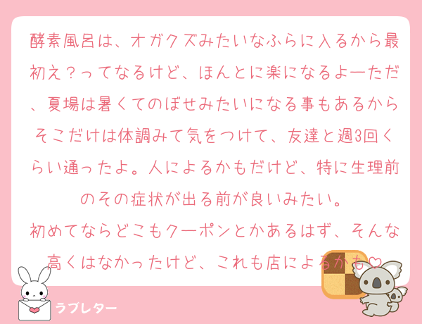 酵素風呂は、オガクズみたいなふらに入るから最初え？ってなるけど、ほんとに楽になるよーただ、夏場は暑くてのぼせみたいになる事もあるからそこだけは体調みて気をつけて、友達と週3回くらい通ったよ。人によるかもだけど、特に生理前のその症状が出る前が良いみたい。
初めてならどこもクーポンとかあるはず、そんな高くはなかったけど、これも店によるかも