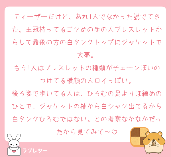 ティーザーだけど、あれ1人でなかった説でてきた。王冠持ってるゴツめの手の人ブレスレットからして最後の方の白タンクトップにジャケットで大夢。
もう1人はブレスレットの種類がチェーンぼいのつけてる横顔の人ロイっぽい。
後ろ姿で歩いてる人は、ひろむの足よりほ細めのひとで、ジャケットの袖から白シャツ出てるから白タンクひろむではない。との考察なかなかだったから見てみて～