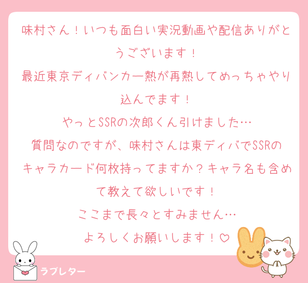味村さん！いつも面白い実況動画や配信ありがとうございます！
最近東京ディバンカー熱が再熱してめっちゃやり込んでます！
やっとSSRの次郎くん引けました…
質問なのですが、味村さんは東ディバでSSRのキャラカード何枚持ってますか？キャラ名も含めて教えて欲しいです！
ここまで長々とすみません…
よろしくお願いします！