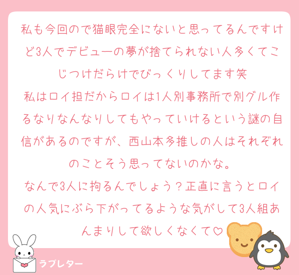 私も今回ので猫眼完全にないと思ってるんですけど3人でデビューの夢が捨てられない人多くてこじつけだらけでびっくりしてます笑
私はロイ担だからロイは1人別事務所で別グル作るなりなんなりしてもやっていけるという謎の自信があるのですが、西山本多推しの人はそれぞれのことそう思ってないのかな。
なんで3人に拘るんでしょう？正直に言うとロイの人気にぶら下がってるような気がして3人組あんまりして欲しくなくて