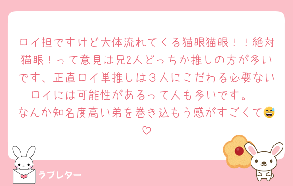 ロイ担ですけど大体流れてくる猫眼猫眼！！絶対猫眼！って意見は兄2人どっちか推しの方が多いです、正直ロイ単推しは３人にこだわる必要ないロイには可能性があるって人も多いです。
なんか知名度高い弟を巻き込もう感がすごくて😅