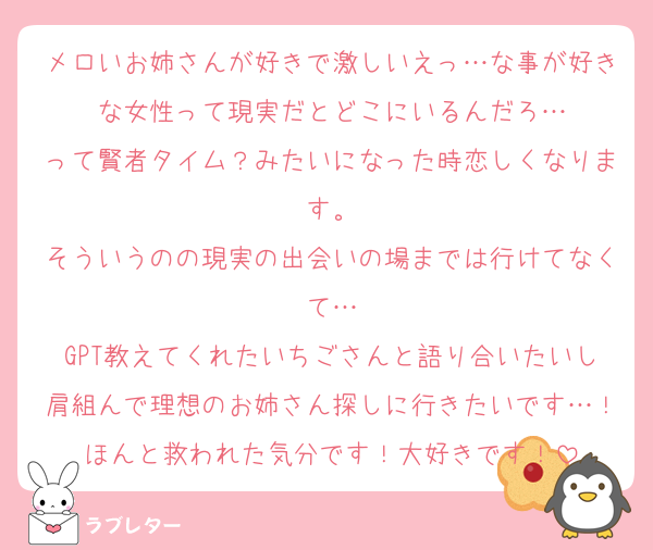 メロいお姉さんが好きで激しいえっ…な事が好きな女性って現実だとどこにいるんだろ…
って賢者タイム？みたいになった時恋しくなります。
そういうのの現実の出会いの場までは行けてなくて…
GPT教えてくれたいちごさんと語り合いたいし肩組んで理想のお姉さん探しに行きたいです…！ほんと救われた気分です！大好きです！