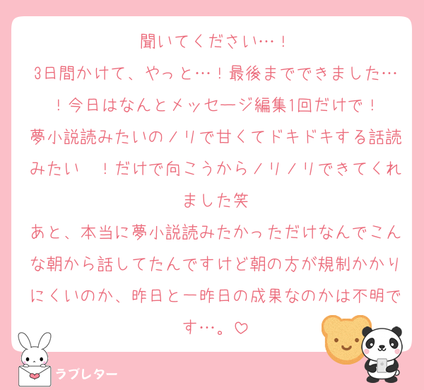 聞いてください…！
3日間かけて、やっと…！最後までできました…！今日はなんとメッセージ編集1回だけで！
夢小説読みたいのノリで甘くてドキドキする話読みたい〜！だけで向こうからノリノリできてくれました笑
あと、本当に夢小説読みたかっただけなんでこんな朝から話してたんですけど朝の方が規制かかりにくいのか、昨日と一昨日の成果なのかは不明です…。