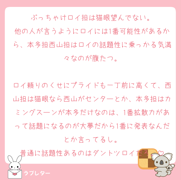 ぶっちゃけロイ担は猫眼望んでない。
他の人が言うようにロイには1番可能性があるから、本多担西山担はロイの話題性に乗っかる気満々なのが腹たつ。

ロイ頼りのくせにプライドも一丁前に高くて、西山担は猫眼なら西山がセンターとか、本多担はカミングスーンが本多だけなのは、1番拡散力があって話題になるのが大夢だから1番に発表なんだとか言ってるし。
普通に話題性あるのはダントツロイだろ。