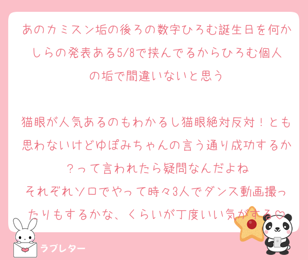 あのカミスン垢の後ろの数字ひろむ誕生日を何かしらの発表ある5/8で挟んでるからひろむ個人の垢で間違いないと思う

猫眼が人気あるのもわかるし猫眼絶対反対！とも思わないけどゆぽみちゃんの言う通り成功するか？って言われたら疑問なんだよね
それぞれソロでやって時々3人でダンス動画撮ったりもするかな、くらいが丁度いい気がする