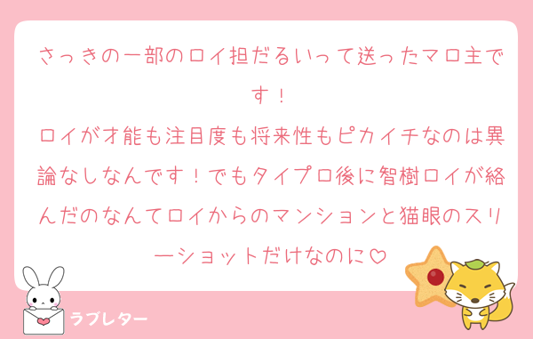 さっきの一部のロイ担だるいって送ったマロ主です！
ロイが才能も注目度も将来性もピカイチなのは異論なしなんです！でもタイプロ後に智樹ロイが絡んだのなんてロイからのマンションと猫眼のスリーショットだけなのに