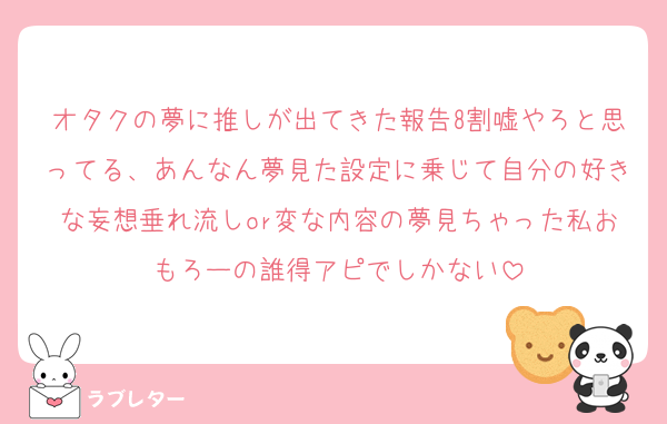 オタクの夢に推しが出てきた報告8割嘘やろと思ってる、あんなん夢見た設定に乗じて自分の好きな妄想垂れ流しor変な内容の夢見ちゃった私おもろーの誰得アピでしかない