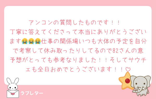 アンコンの質問したものです！！
丁寧に答えてくださって本当にありがとうございます😭😭😭仕事の関係場いつも大体の予定を自分で考察して休み取ったりしてるので82さんの意予想がとっても参考なりました！！そしてサウチェも全日おめでとうございます！！