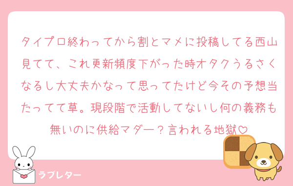 タイプロ終わってから割とマメに投稿してる西山見てて、これ更新頻度下がった時オタクうるさくなるし大丈夫かなって思ってたけど今その予想当たってて草。現段階で活動してないし何の義務も無いのに供給マダー？言われる地獄