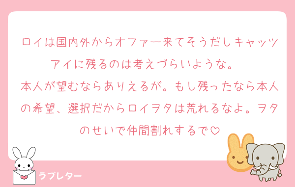 ロイは国内外からオファー来てそうだしキャッツアイに残るのは考えづらいような。　
本人が望むならありえるが。もし残ったなら本人の希望、選択だからロイヲタは荒れるなよ。ヲタのせいで仲間割れするで