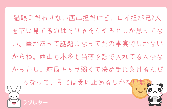 猫眼こだわりない西山担だけど、ロイ担が兄2人を下に見てるのはそりゃそうやろとしか思ってない。華があって話題になってたの事実でしかないからね。西山も本多も当落予想で入れてる人少なかったし。結局キャラ弱くて決め手に欠けるんだろなって、そこは受け止めるしかない話