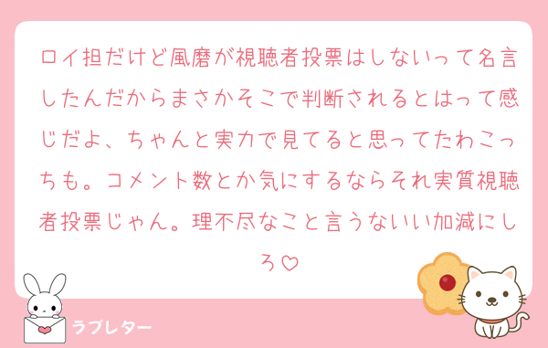 ロイ担だけど風磨が視聴者投票はしないって名言したんだからまさかそこで判断されるとはって感じだよ、ちゃんと実力で見てると思ってたわこっちも。コメント数とか気にするならそれ実質視聴者投票じゃん。理不尽なこと言うないい加減にしろ