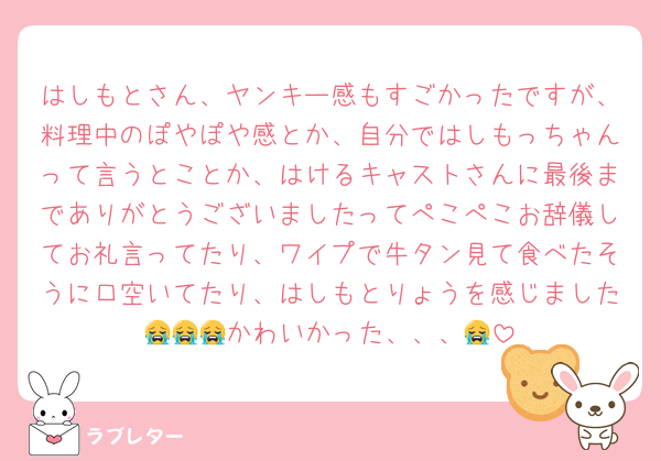 はしもとさん、ヤンキー感もすごかったですが、料理中のぽやぽや感とか、自分ではしもっちゃんって言うとことか、はけるキャストさんに最後までありがとうございましたってぺこぺこお辞儀してお礼言ってたり、ワイプで牛タン見て食べたそうに口空いてたり、はしもとりょうを感じました😭😭😭かわいかった、、、😭