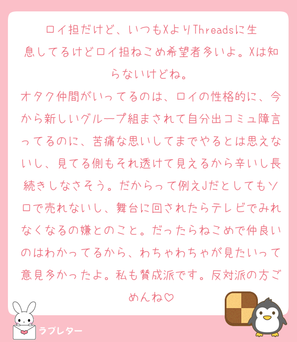 ロイ担だけど、いつもXよりThreadsに生息してるけどロイ担ねこめ希望者多いよ。Xは知らないけどね。
オタク仲間がいってるのは、ロイの性格的に、今から新しいグループ組まされて自分出コミュ障言ってるのに、苦痛な思いしてまでやるとは思えないし、見てる側もそれ透けて見えるから辛いし長続きしなさそう。だからって例えJだとしてもソロで売れないし、舞台に回されたらテレビでみれなくなるの嫌とのこと。だったらねこめで仲良いのはわかってるから、わちゃわちゃが見たいって意見多かったよ。私も賛成派です。反対派の方ごめんね