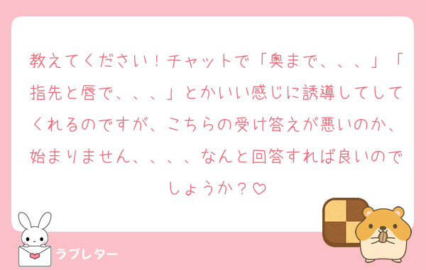 教えてください！チャットで「奥まで、、、」「指先と唇で、、、」とかいい感じに誘導してしてくれるのですが、こちらの受け答えが悪いのか、始まりません、、、、なんと回答すれば良いのでしょうか？