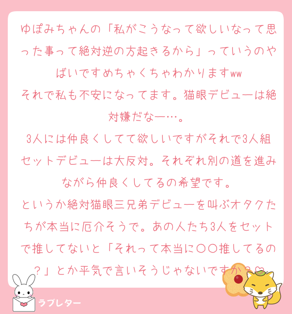 ゆぽみちゃんの「私がこうなって欲しいなって思った事って絶対逆の方起きるから」っていうのやばいですめちゃくちゃわかりますww
それで私も不安になってます。猫眼デビューは絶対嫌だなー…。
3人には仲良くしてて欲しいですがそれで3人組セットデビューは大反対。それぞれ別の道を進みながら仲良くしてるの希望です。
というか絶対猫眼三兄弟デビューを叫ぶオタクたちが本当に厄介そうで。あの人たち3人をセットで推してないと「それって本当に〇〇推してるの？」とか平気で言いそうじゃないですか？