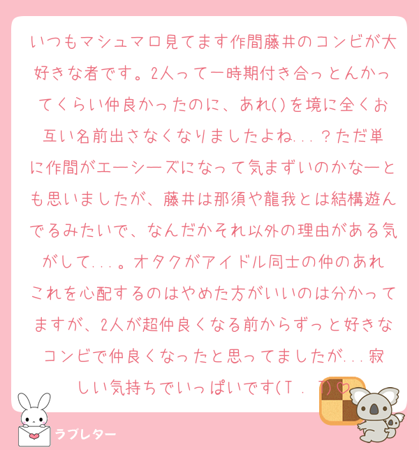 いつもマシュマロ見てます作間藤井のコンビが大好きな者です。2人って一時期付き合っとんかってくらい仲良かったのに、あれ()を境に全くお互い名前出さなくなりましたよね...？ただ単に作間がエーシーズになって気まずいのかなーとも思いましたが、藤井は那須や龍我とは結構遊んでるみたいで、なんだかそれ以外の理由がある気がして...。オタクがアイドル同士の仲のあれこれを心配するのはやめた方がいいのは分かってますが、2人が超仲良くなる前からずっと好きなコンビで仲良くなったと思ってましたが...寂しい気持ちでいっぱいです(T . T)