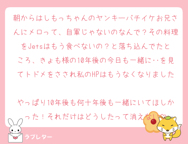 朝からはしもっちゃんのヤンキーバチイケお兄さんにメロって、自軍じゃないのなんで？その料理をJetsはもう食べないの？と落ち込んでたところ、きょも様の10年後の今日も一緒に‥を見てトドメをさされ私のHPはもうなくなりました
やっぱり10年後も何十年後も一緒にいてほしかった！それだけはどうしたって消えない