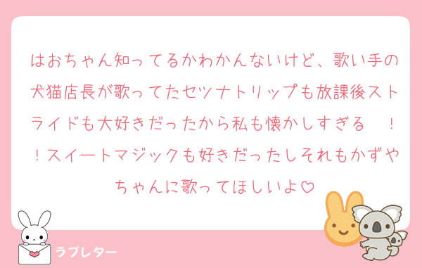 はおちゃん知ってるかわかんないけど、歌い手の犬猫店長が歌ってたセツナトリップも放課後ストライドも大好きだったから私も懐かしすぎる〜！！スイートマジックも好きだったしそれもかずやちゃんに歌ってほしいよ