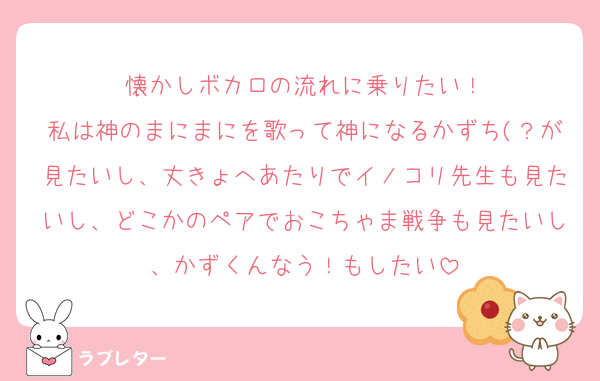懐かしボカロの流れに乗りたい！
私は神のまにまにを歌って神になるかずち(？が見たいし、丈きょへあたりでイノコリ先生も見たいし、どこかのペアでおこちゃま戦争も見たいし、かずくんなう！もしたい