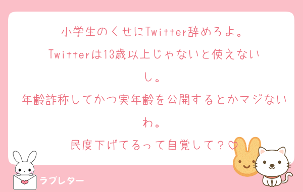小学生のくせにTwitter辞めろよ。
Twitterは13歳以上じゃないと使えないし。
年齢詐称してかつ実年齢を公開するとかマジないわ。
民度下げてるって自覚して？