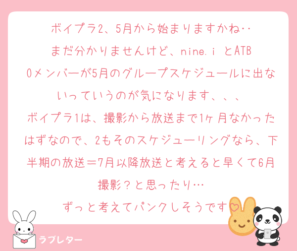 ボイプラ2、5月から始まりますかね‥
まだ分かりませんけど、nine.i とATBOメンバーが5月のグループスケジュールに出ないっていうのが気になります、、、
ボイプラ1は、撮影から放送まで1ヶ月なかったはずなので、2もそのスケジューリングなら、下半期の放送＝7月以降放送と考えると早くて6月撮影？と思ったり…
ずっと考えてパンクしそうです