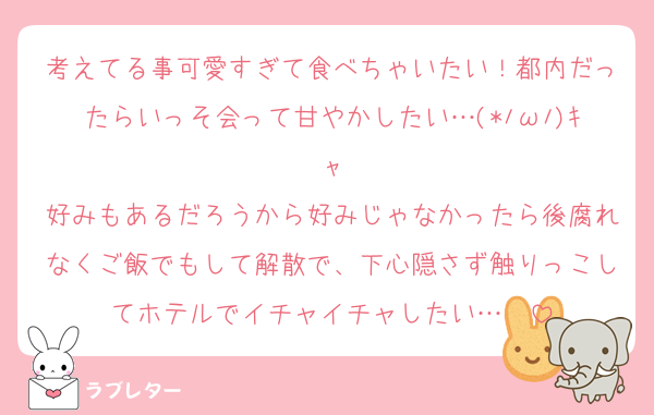 考えてる事可愛すぎて食べちゃいたい！都内だったらいっそ会って甘やかしたい…(*ﾉωﾉ)ｷｬ
好みもあるだろうから好みじゃなかったら後腐れなくご飯でもして解散で、下心隠さず触りっこしてホテルでイチャイチャしたい…❤️