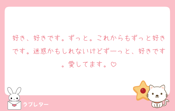 好き、好きです。ずっと。これからもずっと好きです。迷惑かもしれないけどずーっと、好きです。愛してます。