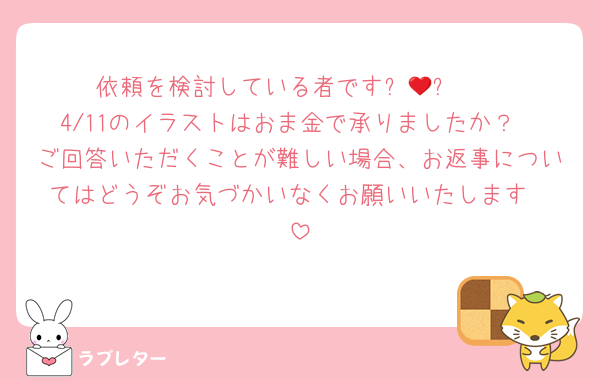 依頼を検討している者です߹𖥦߹❤︎
4/11のイラストはおま金で承りましたか？
ご回答いただくことが難しい場合、お返事についてはどうぞお気づかいなくお願いいたします✧︎