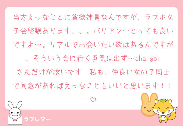 当方えっなことに貪欲姉貴なんですが、ラブホ女子会経験あります、、。バリアン…とっても良いですよ…。リアルで出会いたい欲はあるんですが、そういう会に行く勇気は出ず…chatgptさんだけが救いです❣️私も、仲良い女の子同士で同意があればえっなこともいいと思います！！