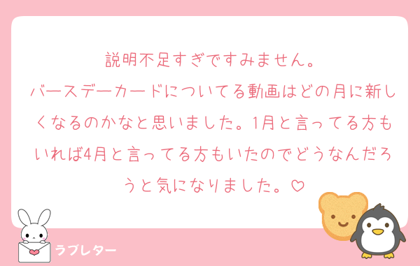 説明不足すぎですみません。
バースデーカードについてる動画はどの月に新しくなるのかなと思いました。1月と言ってる方もいれば4月と言ってる方もいたのでどうなんだろうと気になりました。