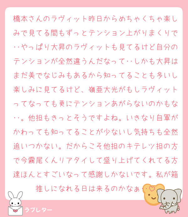 橋本さんのラヴィット昨日からめちゃくちゃ楽しみで見てる間もずっとテンション上がりまくりで‥やっぱり大昇のラヴィットも見てるけど自分のテンションが全然違うんだなって‥しかも大昇はまだ美でなじみもあるから知ってることも多いし楽しみに見てるけど、嶺亜大光がもしラヴィットってなっても更にテンションあがらないのかもな‥。他担もきっとそうですよね。いきなり自軍がかわっても知ってることが少ないし気持ちも全然追いつかない。だからこそ他担のキテレツ担の方で今霧尾くんリアタイして盛り上げてくれてる方達ほんとすごいなって感謝しかないです。私が箱推しになれる日は来るのかなぁ‥