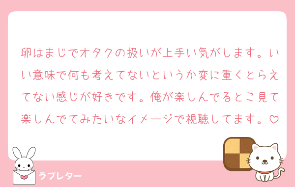 卵はまじでオタクの扱いが上手い気がします。いい意味で何も考えてないというか変に重くとらえてない感じが好きです。俺が楽しんでるとこ見て楽しんでてみたいなイメージで視聴してます。