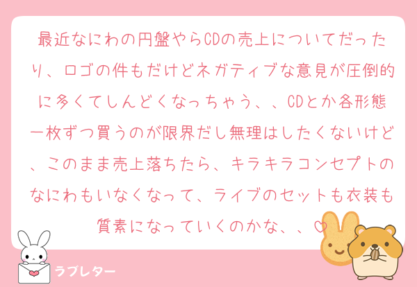 最近なにわの円盤やらCDの売上についてだったり、ロゴの件もだけどネガティブな意見が圧倒的に多くてしんどくなっちゃう、、CDとか各形態一枚ずつ買うのが限界だし無理はしたくないけど、このまま売上落ちたら、キラキラコンセプトのなにわもいなくなって、ライブのセットも衣装も質素になっていくのかな、、