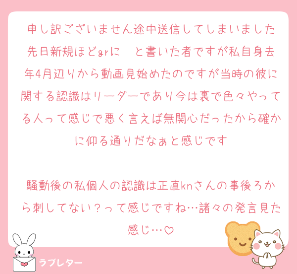 申し訳ございません途中送信してしまいました
先日新規ほどgrに〜と書いた者ですが私自身去年4月辺りから動画見始めたのですが当時の彼に関する認識はリーダーであり今は裏で色々やってる人って感じで悪く言えば無関心だったから確かに仰る通りだなぁと感じです

騒動後の私個人の認識は正直knさんの事後ろから刺してない？って感じですね…諸々の発言見た感じ…