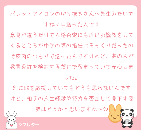 パレットアイコンの切り抜きさんへ先生みたいですねマロ送った人です
意見が違うだけで人格否定にも近いお説教をしてくるところが中学の頃の担任にそっくりだったので皮肉のつもりで送ったんですけれど、あの人が教員免許を検討するだけで留まっていて安心しました。
別にEXを応援していてもどうも思わないんですけど、相手の人生経験や努力を否定して見下す姿勢はどうかと思いますね～