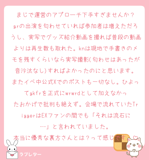 まじで運営のアプローチ下手すぎませんか？
grの出演を匂わせていれば参加者は増えただろうし、実写でグッズ紹介動画を撮れば普段の動画よりは再生数も取れた。knは現地で手書きのメモを残すくらいなら実写撮影(匂わせはあったが音沙汰なし)すればよかったのにと思います。
またイベ中公式Xでのポストも一切なし。ひよってgkfrを正式にwrwrdとして加えなかったおかげで批判も絶えず。会場で流れていたTriggerはEXファンの間でも「それは流石に…」と言われていました。
本当に優秀な裏方さんとは？って感じです。