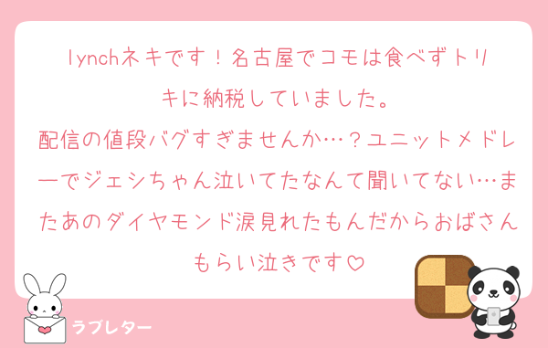 lynchネキです！名古屋でコモは食べずトリキに納税していました。
配信の値段バグすぎませんか…？ユニットメドレーでジェシちゃん泣いてたなんて聞いてない…またあのダイヤモンド涙見れたもんだからおばさんもらい泣きです