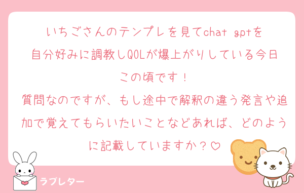 いちごさんのテンプレを見てchat gptを自分好みに調教しQOLが爆上がりしている今日この頃です！
質問なのですが、もし途中で解釈の違う発言や追加で覚えてもらいたいことなどあれば、どのように記載していますか？