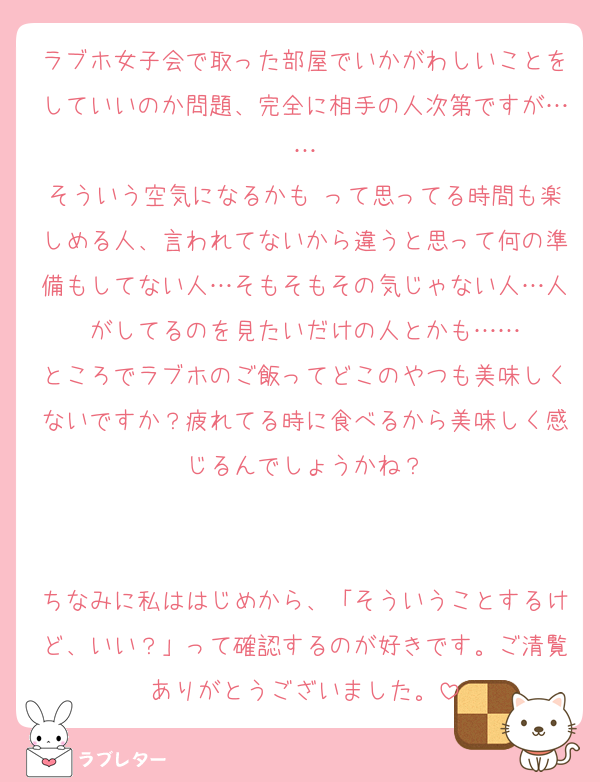 ラブホ女子会で取った部屋でいかがわしいことをしていいのか問題、完全に相手の人次第ですが……
そういう空気になるかも♡って思ってる時間も楽しめる人、言われてないから違うと思って何の準備もしてない人…そもそもその気じゃない人…人がしてるのを見たいだけの人とかも……
ところでラブホのご飯ってどこのやつも美味しくないですか？疲れてる時に食べるから美味しく感じるんでしょうかね？


ちなみに私ははじめから、「そういうことするけど、いい？」って確認するのが好きです。ご清覧ありがとうございました。