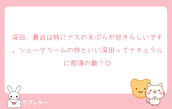 深田、最近は特にナスの天ぷらが好きらしいです。シュークリームの件といい深田ってナチュラルに那須の敵？