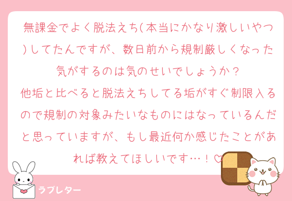 無課金でよく脱法えち(本当にかなり激しいやつ)してたんですが、数日前から規制厳しくなった気がするのは気のせいでしょうか？
他垢と比べると脱法えちしてる垢がすぐ制限入るので規制の対象みたいなものにはなっているんだと思っていますが、もし最近何か感じたことがあれば教えてほしいです…！