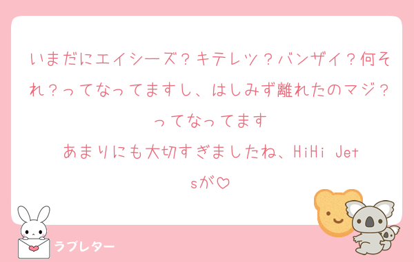 いまだにエイシーズ？キテレツ？バンザイ？何それ？ってなってますし、はしみず離れたのマジ？ってなってます
あまりにも大切すぎましたね、HiHi Jetsが