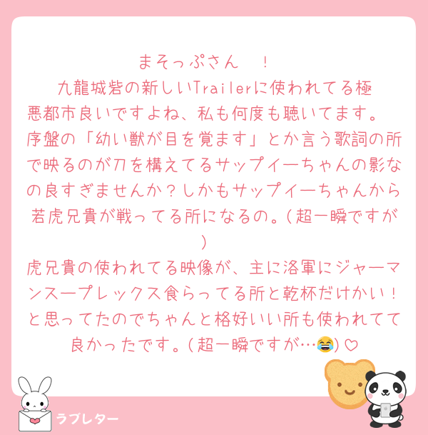 まそっぷさん〜！
九龍城砦の新しいTrailerに使われてる極悪都市良いですよね、私も何度も聴いてます。
序盤の「幼い獣が目を覚ます」とか言う歌詞の所で映るのが刀を構えてるサップイーちゃんの影なの良すぎませんか？しかもサップイーちゃんから若虎兄貴が戦ってる所になるの。(超一瞬ですが)
虎兄貴の使われてる映像が、主に洛軍にジャーマンスープレックス食らってる所と乾杯だけかい！と思ってたのでちゃんと格好いい所も使われてて良かったです。(超一瞬ですが…😂)