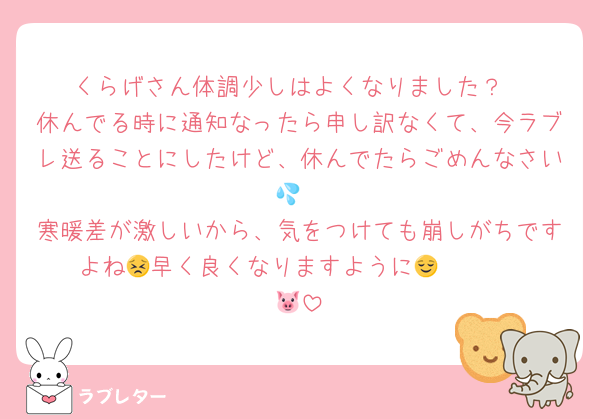 くらげさん体調少しはよくなりました？
休んでる時に通知なったら申し訳なくて、今ラブレ送ることにしたけど、休んでたらごめんなさい💦
寒暖差が激しいから、気をつけても崩しがちですよね😣早く良くなりますように😌       🐷
