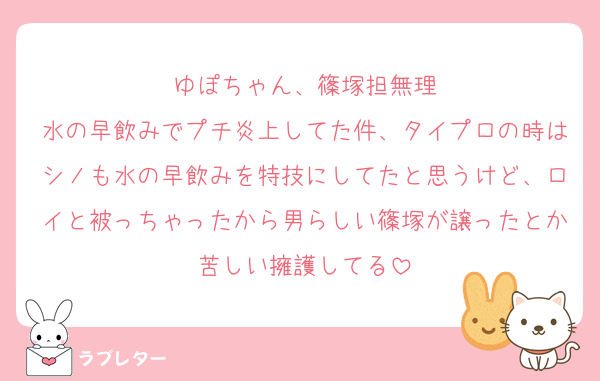 ゆぽちゃん、篠塚担無理
水の早飲みでプチ炎上してた件、タイプロの時はシノも水の早飲みを特技にしてたと思うけど、ロイと被っちゃったから男らしい篠塚が譲ったとか苦しい擁護してる