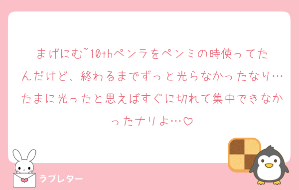 まげにむ~10thペンラをペンミの時使ってたんだけど、終わるまでずっと光らなかったなり…たまに光ったと思えばすぐに切れて集中できなかったナリよ…