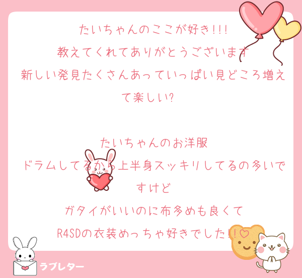 たいちゃんのここが好き!!!
教えてくれてありがとうございます
新しい発見たくさんあっていっぱい見どころ増えて楽しい⚝⋆

たいちゃんのお洋服
ドラムしてるから上半身スッキリしてるの多いですけど
ガタイがいいのに布多めも良くて
R4SDの衣装めっちゃ好きでした!!