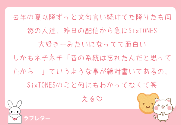 去年の夏以降ずっと文句言い続けてた降りたも同然の人達、昨日の配信から急にSixTONES大好きーみたいになってて面白い
しかもネチネチ「昔の系統は忘れたんだと思ってたから〜」ていうような事が絶対書いてあるの、SixTONESのこと何にもわかってなくて笑える